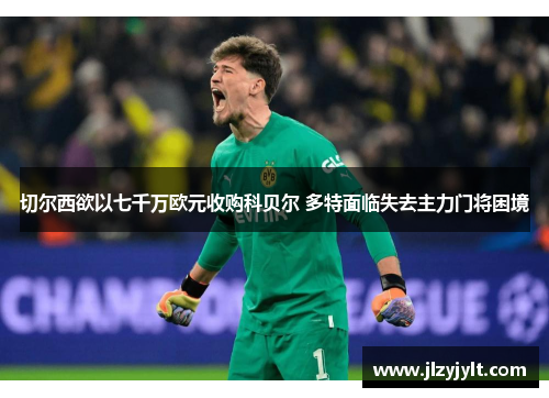 切尔西欲以七千万欧元收购科贝尔 多特面临失去主力门将困境 切尔西欲以七千万欧元收购科贝尔 多特面临失去主力门将困境