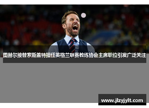 图赫尔接替索斯盖特担任英格兰联赛教练协会主席职位引发广泛关注 图赫尔接替索斯盖特担任英格兰联赛教练协会主席职位引发广泛关注