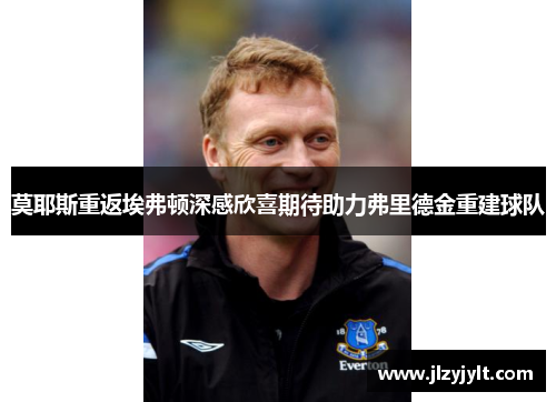 莫耶斯重返埃弗顿深感欣喜期待助力弗里德金重建球队 莫耶斯重返埃弗顿深感欣喜期待助力弗里德金重建球队