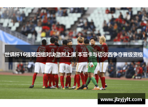 世俱杯16强第四组对决激烈上演 本菲卡与切尔西争夺晋级资格 世俱杯16强第四组对决激烈上演 本菲卡与切尔西争夺晋级资格