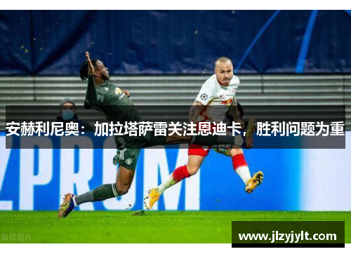 安赫利尼奥:加拉塔萨雷关注恩迪卡,胜利问题为重 安赫利尼奥:加拉塔萨雷关注恩迪卡,胜利问题为重