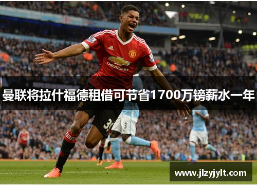 曼联将拉什福德租借可节省1700万镑薪水一年 曼联将拉什福德租借可节省1700万镑薪水一年