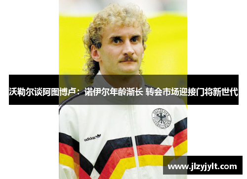 沃勒尔谈阿图博卢:诺伊尔年龄渐长 转会市场迎接门将新世代 沃勒尔谈阿图博卢:诺伊尔年龄渐长 转会市场迎接门将新世代