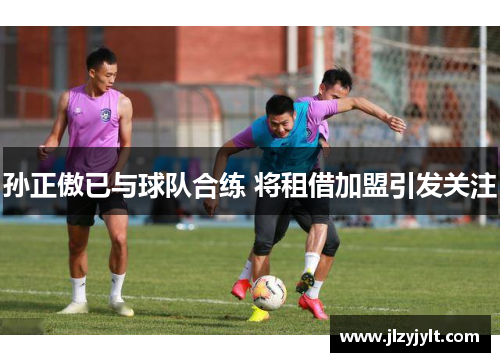 孙正傲已与球队合练 将租借加盟引发关注 孙正傲已与球队合练 将租借加盟引发关注