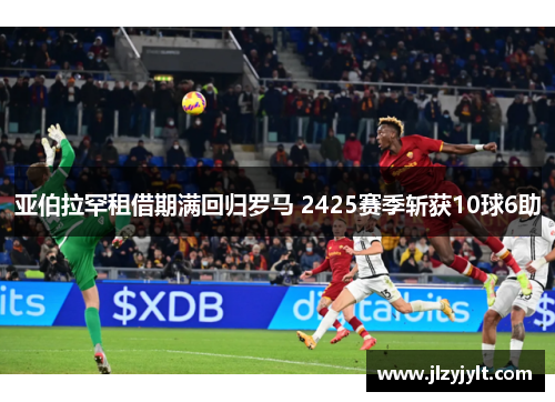 亚伯拉罕租借期满回归罗马 2425赛季斩获10球6助 亚伯拉罕租借期满回归罗马 2425赛季斩获10球6助