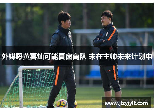 外媒曝黄喜灿可能夏窗离队 未在主帅未来计划中 外媒曝黄喜灿可能夏窗离队 未在主帅未来计划中